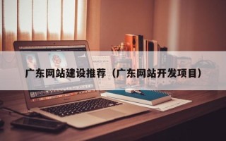 荆门广东网站建设推荐（广东网站开发项目）