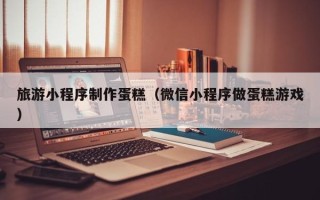 荆门旅游小程序制作蛋糕（微信小程序做蛋糕游戏）